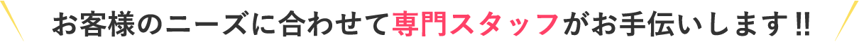 お客様のニーズに合わせて専門スタッフがお手伝いします‼︎